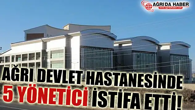 Ağrı Devlet Hastanesinde 5 Yönetici İstifa Etti İddiası