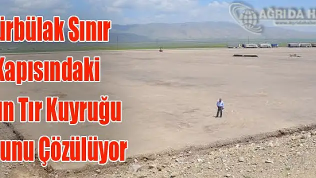 Doğubayazıt Gürbülak Sınır Kapısında Tır Park Sorunu Çözülüyor
