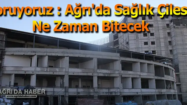 Soruyoruz : Ağrı'da Sağlık Çilesi Ne Zaman Bitecek
