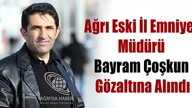 Ağrı Eski İl Emniyet Müdürü Bayram Çoşkun Gözaltına Alındı