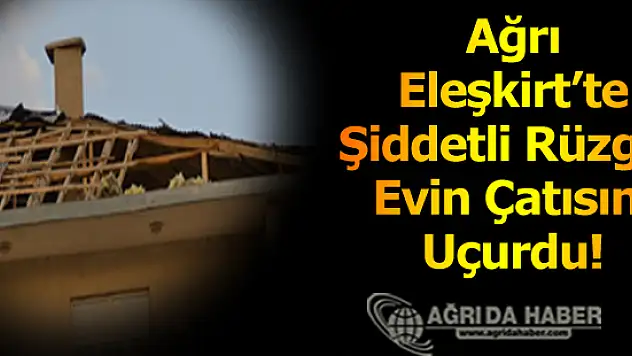 Ağrı Eleşkirt'te Şiddetli Rüzgar Evin Çatısını Uçurdu