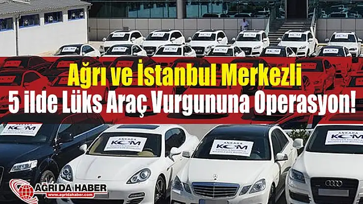 İstanbul ve Ağrı Merkezli 5 İlde Sahte Belgelerle Lüks Otomobil Vurgununa Operasyon