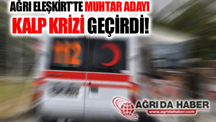 Ağrı Eleşkirt'te Muhtar Adayı Kalp Krizi Geçirerek Vefat Etti!